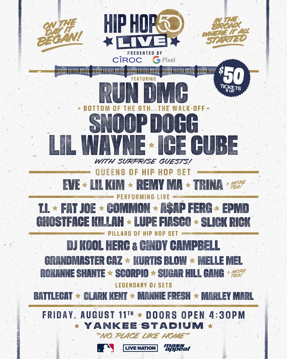 Hip Hop 50 Live. Presented by Ciroc & Google Pixel

On the day it began! In the Bronx, where it all started!

Featuring Run-D.M.C.

Bottom of the 9th… The Walk-Off:
Snoop Dogg, Lil Wayne, Ice Cube. With surprise guests.

Queens of Hip Hop Set:
Eve, Lil Kim, Remy Ma, Trina, & more to be announced.

Performing Live:
T.I., Fat Joe, Common, A$AP Ferg, EPMD, Ghostface Killah, Lupe Fiasco, Slick Rick

Pillars of Hip Hop Set:
DJ Kool Herc & Cindy Campbell, Grandmaster Caz, Kurtis Blow, Melle Mel, Roxanne Shante, Scorpio, Sugar Hill Gang, and more to be announced.

Legendary DJ Sets:
Battlecat, Clark Kent, Mannie Fresh, Marley Marl

Friday, August 11th. Doors open: 4:30 PM. Yankee Stadium. $50 Tickets & Up. 

“No place like home”
MLB | Live Nation | Mass Appeal