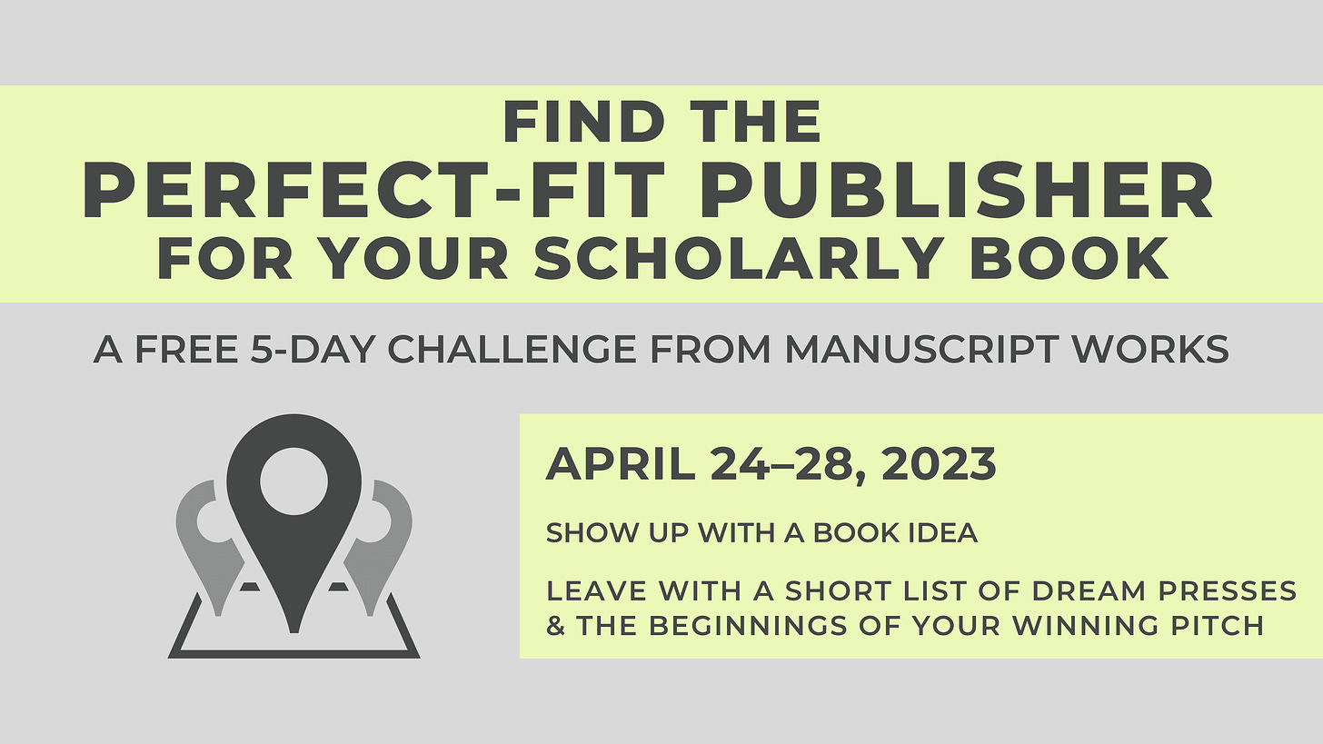 Find the Perfect-Fit Publisher for your Scholarly Book, a free 5-day challenge from Manuscript Works. April 24-28. Show up with a book idea. leave with a short list of dream presses and the beginnings of your winning pitch