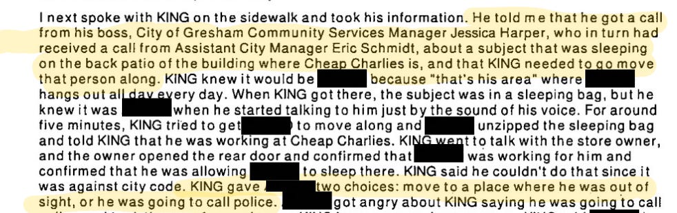 I next spoke to King on the sidewalk and took his information. He told me that he got a call from his boss., City of Gresham Community Services Manager Jessica Harper, who in turn had received a call from the Assistant City Manager Eric Schmidt, about a subject that was sleeping on the back patio of the building where Cheap Charlies is, and that King needed to go move that person along. King knew it would be (redacted) because “that’s his area” where (redacted) hangs out all day every day. When King got there, the subject was in a sleeping bag, but he knew it was (redacted) when he started talking to him just by the sound of his voice. For around five minutes, King tried to get (redacted) to move along and (redacted) unzipped the sleeping bag and told King that he was working at Cheap Charlies. King went to talk with the store owner, and the owner opened the rear door and confirmed that (redacted) was working for him and confirmed that he was allowing (redacted) to sleep there. King said he couldn’t do that since it was against city code. King gave (redacted) two choices: move to a place where he was going out of sight, or he was going to call police. (Redacted) got angry about King saying he was going to call… screenshot ends.