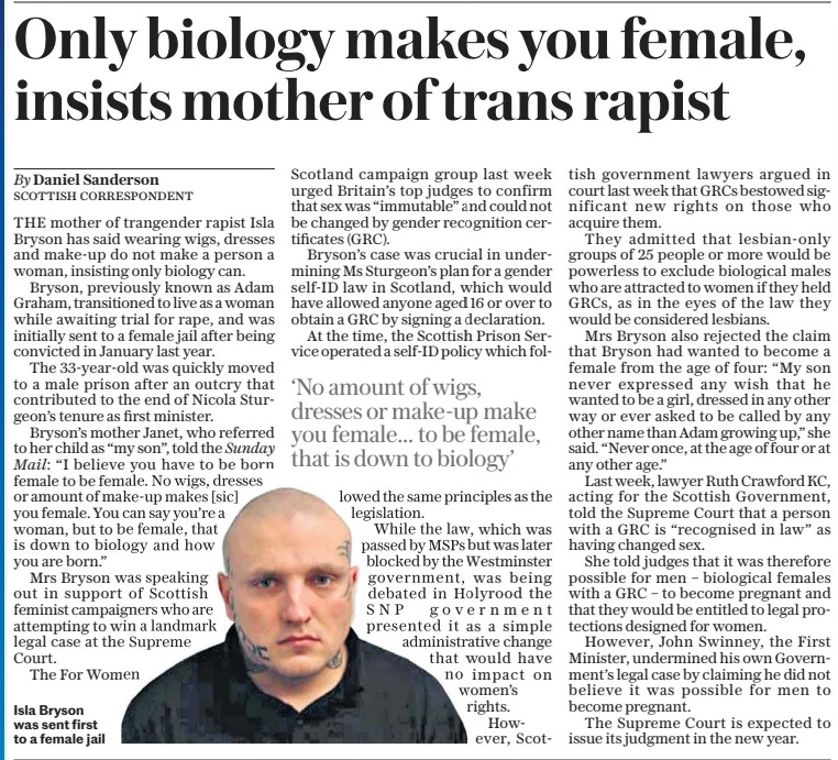 Only biology makes you female, insists mother of trans rapist The Daily Telegraph2 Dec 2024By Daniel Sanderson SCOTTISH CORRESPONDENT  Isla Bryson was sent first to a female jail THE mother of trangender rapist Isla Bryson has said wearing wigs, dresses and make-up do not make a person a woman, insisting only biology can.  Bryson, previously known as Adam Graham, transitioned to live as a woman while awaiting trial for rape, and was initially sent to a female jail after being convicted in January last year.  The 33-year-old was quickly moved to a male prison after an outcry that contributed to the end of Nicola Sturgeon’s tenure as first minister.  Bryson’s mother Janet, who referred to her child as “my son”, told the Sunday Mail: “I believe you have to be born female to be female. No wigs, dresses or amount of make-up makes [sic] you female. You can say you’re a woman, but to be female, that is down to biology and how you are born.”  Mrs Bryson was speaking out in support of Scottish feminist campaigners who are attempting to win a landmark legal case at the Supreme Court.  The For Women Scotland campaign group last week urged Britain’s top judges to confirm that sex was “immutable” and could not be changed by gender recognition certificates (GRC).  Bryson’s case was crucial in undermining Ms Sturgeon’s plan for a gender self-id law in Scotland, which would have allowed anyone aged 16 or over to obtain a GRC by signing a declaration.  At the time, the Scottish Prison Service operated a self-id policy which followed  ‘No amount of wigs, dresses or make-up make you female… to be female, that is down to biology’  the same principles as the legislation.  While the law, which was passed by MSPS but was later blocked by the Westminster government, was being debated in Holyrood the SNP government presented it as a simple administrative change that would have no impact on women’s rights. However, Scottish government lawyers argued in court last week that GRCS bestowed significant new rights on those who acquire them.  They admitted that lesbian-only groups of 25 people or more would be powerless to exclude biological males who are attracted to women if they held GRCS, as in the eyes of the law they would be considered lesbians.  Mrs Bryson also rejected the claim that Bryson had wanted to become a female from the age of four: “My son never expressed any wish that he wanted to be a girl, dressed in any other way or ever asked to be called by any other name than Adam growing up,” she said. “Never once, at the age of four or at any other age.”  Last week, lawyer Ruth Crawford KC, acting for the Scottish Government, told the Supreme Court that a person with a GRC is “recognised in law” as having changed sex.  She told judges that it was therefore possible for men – biological females with a GRC – to become pregnant and that they would be entitled to legal protections designed for women.  However, John Swinney, the First Minister, undermined his own Government’s legal case by claiming he did not believe it was possible for men to become pregnant.  The Supreme Court is expected to issue its judgment in the new year.  Article Name:Only biology makes you female, insists mother of trans rapist Publication:The Daily Telegraph Author:By Daniel Sanderson SCOTTISH CORRESPONDENT Start Page:9 End Page:9