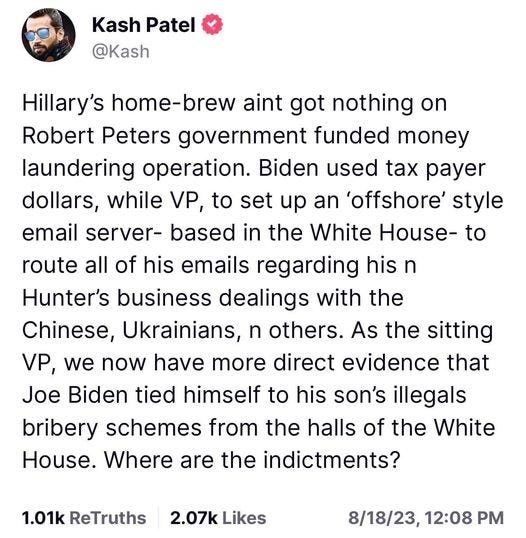 May be an image of 1 person, the Oval Office and text that says 'Kash Patel @Kash Hillary's home-brew aint got nothing on Robert Peters government funded money laundering operation. Biden used tax payer dollars, while VP, to set up an 'offshore' style email server- based in the White House- to route all of his emails regarding his n Hunter's business dealings with the Chinese, Ukrainians, n others. As the sitting VP, we now have more direct evidence that Joe Biden tied himself to his son's illegals bribery schemes from the halls of the White House. Where are the indictments? 1.01k ReTruths 2.07k Likes 8/18/23, 12:08 PM'