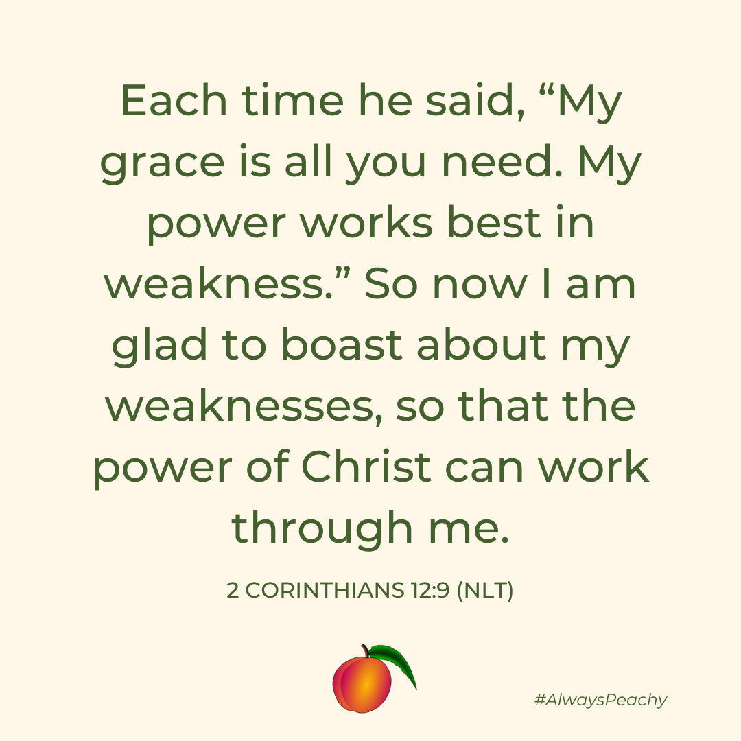 Each time he said, “My grace is all you need. My power works best in weakness.” So now I am glad to boast about my weaknesses, so that the power of Christ can work through me. 