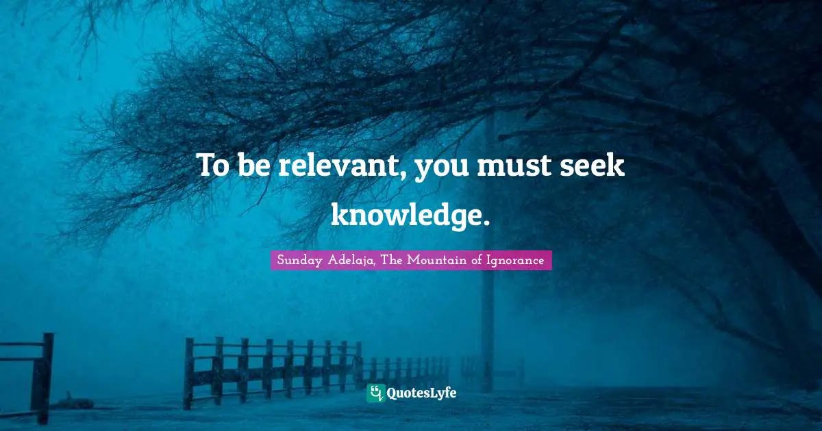 To be relevant, you must seek knowledge.... Quote by Sunday Adelaja, The Mountain of Ignorance ...