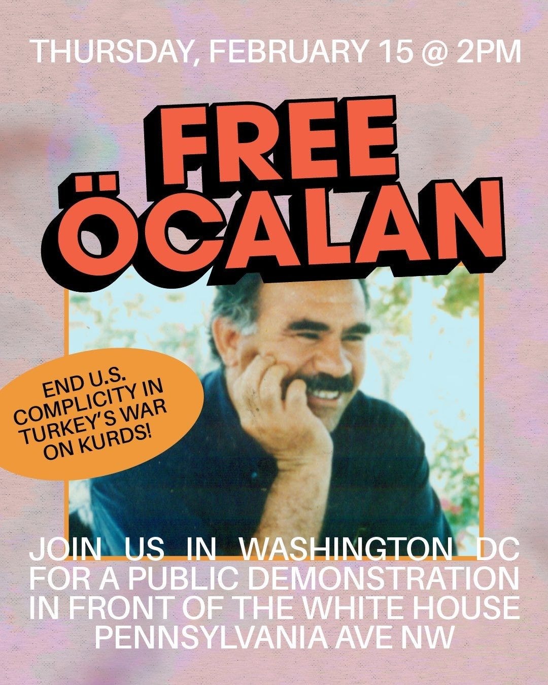Flyer for Free Öcalan rally on a mottled pink and light blue background. At top in white text, "Thursday, February 15, 2024". Below, in large orange font with thick black shadow, "Free Öcalan" above a picture of Abdullah Öcalan smiling with tan skin, thick black eyebrows and mustache. Black text in an orange oval to the left of the photo: “End U.S. complicity in Turkey’s war on Kurds!” At bottom in white text: “Join us in Washington DC for a public demonstration in front of the White House, Pennsylvania Ave NW”