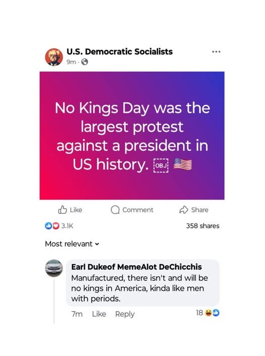 May be an image of text that says 'U.S. Democratic Socialists 9m No Kings Day was the largest protest against a president in US history. P---4 OBJ Like Comment 3.1K Share Most relevant 358 shares Earl Dukeof MemeAlot DeChicchis Manufactured, there isn't and will be no kings in America, kinda like men with periods. 7m Like Reply 18'