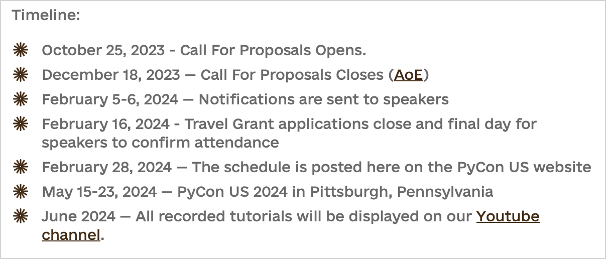 Timeline:  - October 25, 2023 - Call For Proposals Opens. - December 18, 2023 — Call For Proposals Closes (AoE) - February 5-6, 2024 — Notifications are sent to speakers - February 16, 2024 - Travel Grant applications close and final day for speakers to confirm attendance - February 28, 2024 — The schedule is posted here on the PyCon US website - May 15-23, 2024 — PyCon US 2024 in Pittsburgh, Pennsylvania - June 2024 — All recorded tutorials will be displayed on our Youtube channel.
