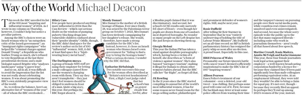 Way of the World Michael Deacon The Daily Telegraph - Saturday7 Dec 2024at telegraph.co.uk/ opinion Martine Croxall, Kasia Madera, Annita McVeigh and Karin Giannone  This week the BBC unveiled its list of the 100 most “inspiring and influential women” of 2024. As I wrote in my column on Thursday, however, I couldn’t help but notice a peculiar pattern.  Among the BBC’s choices were an Israeli woman who is “an outspoken critic of the Israeli government”; an “immigrant rights campaigner” who helped file “criminal charges against Donald Trump”; a Republican who loathes Trump so much, she’s refused to vote Republican at the last three presidential elections; and a male biologist named Brigitte who “analyses landscapes” using “a queer lens”.  And so on. All in all, it was difficult to avoid the impression that the list was not really about celebrating women. It was about promoting the BBC’s own stridently progressive view of the world.  So, to redress the balance, here’s an alternative list of “women of the year” – all of whom the BBC overlooked…  Hilary Cass  Few people have produced anything more influential in 2024 than the  Cass Review – which cast serious doubt on the wisdom of pumping puberty-blocking drugs into vulnerable children confused about their “gender identity”. Oddly, though, the BBC didn’t find space for the review’s author on its list of 100 “influential” women. Still, it did at least find space for a “hijabwearing heavy metal band”.  The Darlington nurses  A group of female NHS staff are suing their employer for letting a male colleague named Rose use the women’s changing room with them. They say they aren’t transphobic – they just don’t feel women should be obliged to undress in front of a man. Quite a big story, this year. But perhaps the  BBC forgot about it.  Mandy Damari  Mrs Damari is the mother of a British hostage of Hamas. Ever since Emily, 28, was seized by the Palestinian terror group on October 7, 2023, Mrs Damari has been tirelessly campaigning for her daughter’s release. She would, therefore, have made a strong candidate for the BBC’s list.  Instead, however, it chose an Israeli woman who blames Israel’s own government for “failing to find a way to bring the hostages home”. What a curious decision. I wonder why the BBC did that.  Katharine Birbalsingh  Two notable successes this year for the woman often described as “Britain’s strictest headmistress”. First, a High Court judge ruled that her school’s ban on prayer rituals was lawful, after a Muslim pupil claimed that it was discriminatory. And second, her school’s GCSE results only narrowly fell short of Eton’s – even though her pupils are drawn from one of London’s most deprived boroughs. No wonder so many people on the Left despise her. She just keeps on showing them up.  Giorgia Meloni  This year the Italian PM has taken a stand against deepfake pornography – which, having been a victim of it herself, she describes as “a form of violence against women”. She’s also banned “surrogacy tourism”, making it illegal for Italians to obtain other women’s babies abroad. But the BBC calls her “far-Right”, so forget all that.  JK Rowling  In the 11 years since the BBC started compiling its annual list of the world’s most influential women, it has for some reason never found room for the mega-selling author, philanthropist and prominent defender of women’s rights. Still, maybe next year.  Rosie Duffield  After telling Sir Keir Starmer in September that he was “entirely undeserving of holding the title of Labour Prime Minister”, Ms Duffield set an all-time record: no MP in British parliamentary history has resigned the party whip so soon after an election. A proud boast. Especially in this case.  HRH Princess of Wales  Presumably our future Queen’s battle with cancer wasn’t deemed sufficiently inspirational to make the BBC’s list of 100 “inspiring women”.  Allison Pearson  Essex Police’s treatment of our columnist – over a deleted, year-old tweet – was chilling. But perhaps some good will come out of it. First, because the backlash may deter at least some police officers from wasting their time and the taxpayer’s money on pursuing people over their social media posts, while countless real crimes remain unsolved (and even uninvestigated). And second, because the whole sorry episode woke the public up to the fact that many supposed liberals – including some who work in journalism themselves – aren’t really all that fussed about free speech.  This year, these four female journalists took legal action against their employer – a well-known broadcasting corporation funded by a licence fee – because they claimed they’d been paid significantly less than male colleagues performing equivalent roles. At an employment tribunal, they were told they wouldn’t be able to bring a claim for equal pay. It’s not over, though – because they recently filed an appeal. So perhaps they’ll end up among 2025’s women of the year, instead.  Article Name:Way of the World Michael Deacon Publication:The Daily Telegraph - Saturday Author:at telegraph.co.uk/ opinion Martine Croxall, Kasia Madera, Annita McVeigh and Karin Giannone Start Page:20 End Page:20