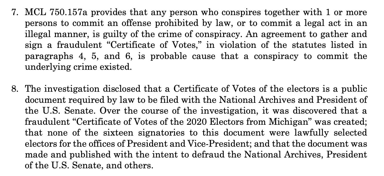 ﻿MCL 750.157a provides that any person who conspires together with 1 or more persons to commit an offense prohibited by law, or to commit a legal act in an illegal manner, is guilty of the crime of conspiracy. An agreement to gather and sign a fraudulent "Certificate of Votes," in violation of the statutes listed in paragraphs 4, 5, and 6, is probable cause that a conspiracy to commit the underlying crime existed. ﻿﻿﻿The investigation disclosed that a Certificate of Votes of the electors is a public document required by law to be filed with the National Archives and President of the U.S. Senate. Over the course of the investigation, it was discovered that a fraudulent "Certificate of Votes of the 2020 Electors from Michigan" was created; that none of the sixteen signatories to this document were lawfully selected electors for the offices of President and Vice-President; and that the document was made and published with the intent to defraud the National Archives, President of the U.S. Senate, and others.