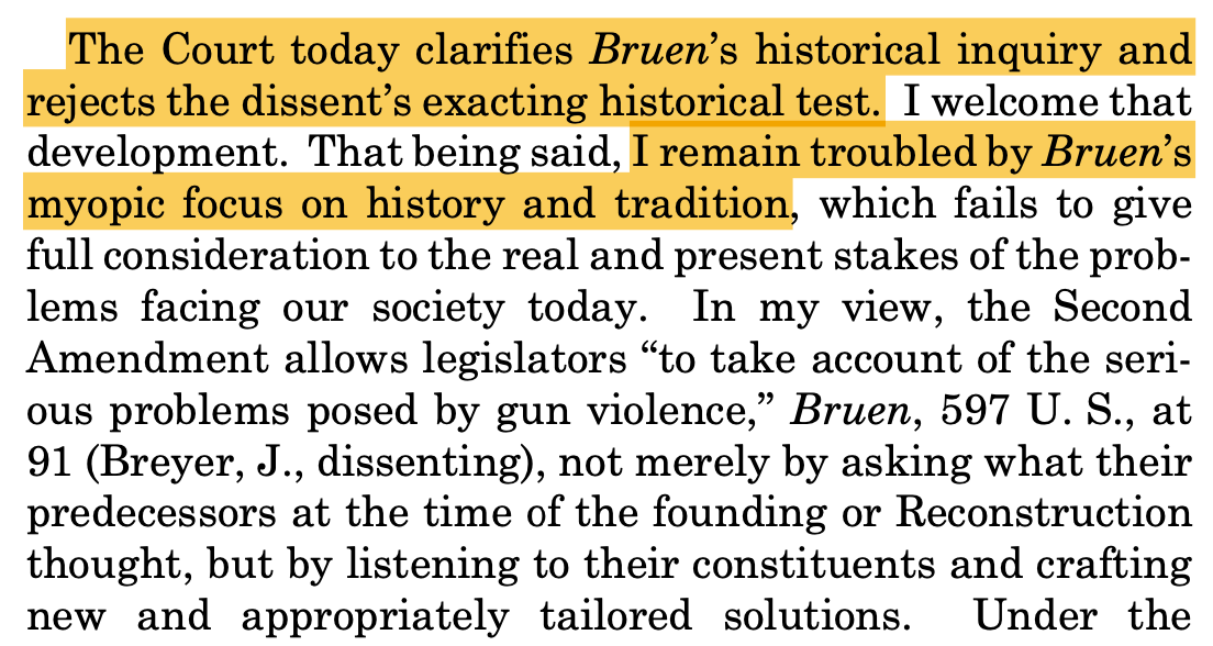 The Court today clarifies Bruen’s historical inquiry and rejects the dissent’s exacting historical test. I welcome that development. That being said, I remain troubled by Bruen’s myopic focus on history and tradition, which fails to give full consideration to the real and present stakes of the prob- lems facing our society today. In my view, the Second Amendment allows legislators “to take account of the seri- ous problems posed by gun violence,” Bruen, 597 U. S., at 91 (Breyer, J., dissenting), not merely by asking what their predecessors at the time of the founding or Reconstruction thought, but by listening to their constituents and crafting new and appropriately tailored solutions.