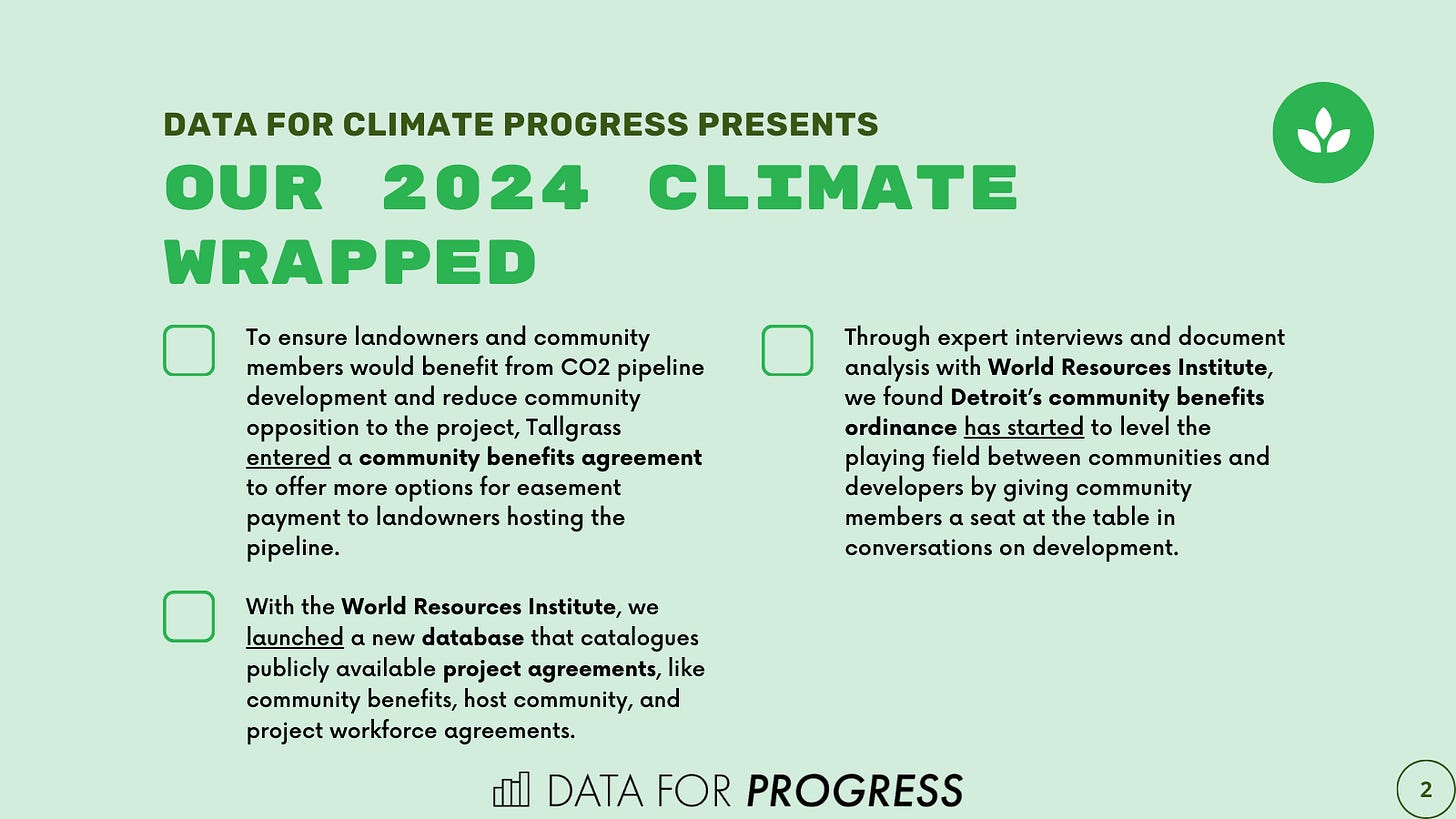 Graphic with three facts from 2024: 1) To ensure landowners and community members would benefit from CO2 pipeline development and reduce community opposition to the project, Tallgrass entered a community benefits agreement to offer more options for easement payment to landowners hosting the pipeline. 2) Through expert interviews and document analysis with World Resources Institute, we found Detroit’s community benefits ordinance has started to level the playing field between communities and developers by giving community members a seat at the table in conversations on development. 3) With the World Resources Institute, we launched a new database that catalogues publicly available project agreements, like community benefits, host community, and project workforce agreements.