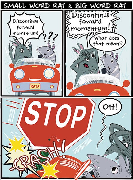 Small Word Rat and Big Word Rat are driving in a car. Big Word Rat keeps screaming, “Discontinue forward momentum!” The Small Word Rat is driving and asks what that means. Crash! They run into a giant Stop sign. Small Word Rat says, “Oh.”