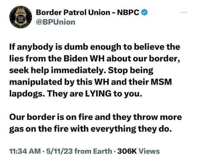 May be an image of text that says 'Border Patrol Union @BPUnion NBPC If anybody is dumb enough to believe the lies from the Biden WH about our border, seek help immediately. Stop being manipulated by this WH and their MSM lapdogs. They are LYING to you. Our border is on fire and they throw more gas on the fire with everything they do. 11:34 AM. 5/11/23 from Earth 306K Views'