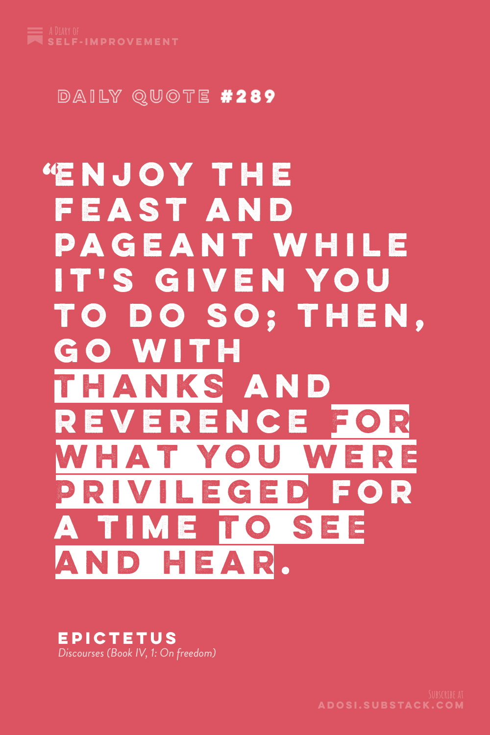 Daily Quote #289: "Enjoy the feast and pageant while it's given you to do so; then, go with thanks and reverence for what you were privileged for a time to see and hear." Epictetus, Discourses (Book IV, 1: On freedom)