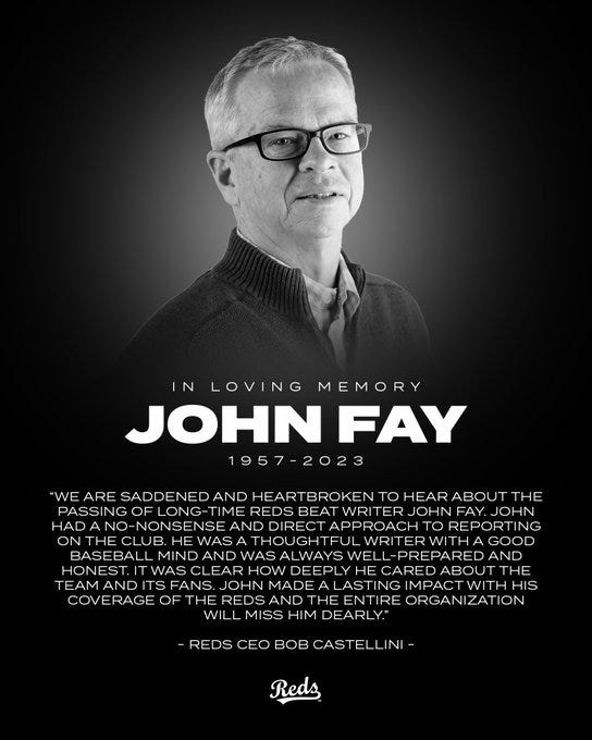 In loving memory. John Fay. 1957-2023. “We are saddened and heartbroken to hear about the passing of long-time Reds beat writer John Fay. John had a no-nonsense and direct approach to reporting on the club. He was a thoughtful writer with a good baseball mind and was always well-prepared and honest. It was clear how deeply he cared about the team and its fans. John made a lasting impact with his coverage of the Reds and the entire organization will miss him dearly.” Reds CEO Bob Cestillini