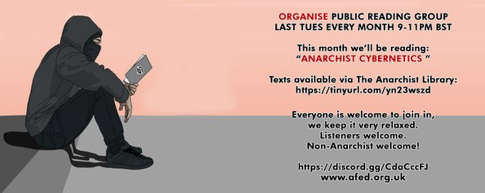 A man is reading a book. text reads
ORGANISE PUBLIC Reading Group
LAST TUES EVERY MONTH 9-11PM BSTThis month we’ll be reading:
“Anarchist Cybernetics ”
Texts available via The Anarchist Library:https://tinyurl.com/yn23wszd
Everyone is welcome to join in,
we keep it very relaxed.
Listeners welcome.
Non-Anarchist welcome!
https://discord.gg/CdaCccFJ
www.afed.org.uk A man is reading a book. text reads
ORGANISE PUBLIC Reading Group
LAST TUES EVERY MONTH 9-11PM BSTThis month we’ll be reading:
“Anarchist Cybernetics ”
Texts available via The Anarchist Library:https://tinyurl.com/yn23wszd
Everyone is welcome to join in,
we keep it very relaxed.
Listeners welcome.
Non-Anarchist welcome!
https://discord.gg/CdaCccFJ
www.afed.org.uk