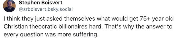 I think they just asked themselves what would get 75+ year old Christian theocratic billionaires hard. That's why the answer to every question was more suffering.