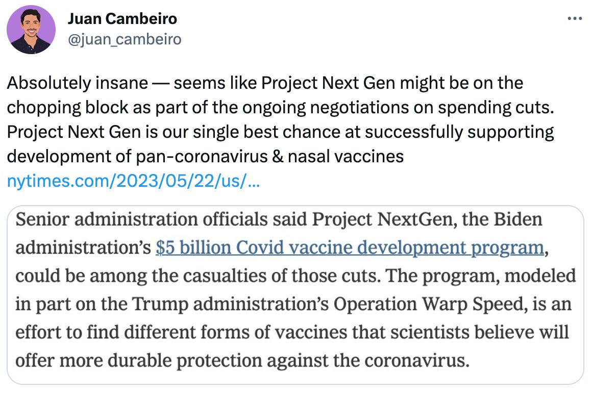  Juan Cambeiro @juan_cambeiro Absolutely insane — seems like Project Next Gen might be on the chopping block as part of the ongoing negotiations on spending cuts. Project Next Gen is our single best chance at successfully supporting development of pan-coronavirus & nasal vaccines https://nytimes.com/2023/05/22/us/politics/mccarthy-biden-meeting-debt-limit-talks.html