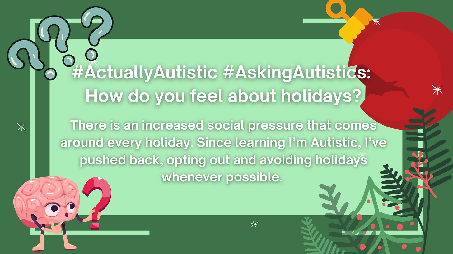  Holidays? I'm not a fan. #ActuallyAutistic #AskingAutistics: How do you feel about holidays? There is an increased social pressure that comes around every holiday. Since learning I’m Autistic, I’ve pushed back, opting out and avoiding holidays whenever possible.   Holidays are another social construct that seems nonsensical to me (as many things do).   ATTENTION WRITERS: If you’re a writer, just trying to get started, or wanting to grow your existing audience, Substack could be a good way to get started (for free). You can start writing today. Use the button below to create your own Substack now (and connect your publication with the NeuroDivergent Rebel Substack).  I've always struggled to see the point in conforming to and obeying social constructs (gender, clothing, time, capitalism, money), and holidays are no different for me (in that I struggle to see the point of them).   Why do we only see our families and loved ones on pre-determined "special" occasions a few times yearly?   Why do we have to buy each other gifts in a similar fashion (birthdays and holidays instead of whenever we feel like it)?   Why do we pressure people to buy each other gifts even if they can't afford them?   Maybe it's the Autism and my aversion to a disruption in my routine.   There is an increased social pressure that comes around every holiday. Since learning I’m Autistic, I’ve pushed back, opting out and avoiding holidays whenever possible.   My aversion to holidays, while empowering for me, can come across to loved ones as an aversion to them.   While I strongly dislike Christmas, some family members care about it, for example. Also, while I would prefer to visit with someone one-on-one in a quiet setting, some of my family members enjoy things I find overwhelming (like having many people gathered in one space).  I say no to some things (for myself), but there are things I may say yes to occasionally (for other people).   Holidays are one of those things - if I have the energy for them, you might see me, but if not, I won’t feel guilty about skipping out without explanation.   I do have exceptions to my dislike for holidays and traditions:  Birthdays, one day each year, to celebrate each person.   I celebrate my birthday like my own version of New Year's, using it as a time to set my intentions for the next year of my life.   I struggle to remember other people’s birthdays, but (if I remember them) I love using birthdays as a day to make someone I love feel special. I don’t feel this should be limited to one day - I try to make my loved ones feel special year-round.   Halloween (my favorite holiday because I'm a witchy person who loves costumes and all things dark, scary, and creepy).   Something about costumes, cosplay, and becoming a character was very welcoming to my young, undiscovered, NeuroDivergent mind.   As I grew older, I was still attracted to activities that lent themselves to playing out characters and wearing costumes (theatre groups, renaissance fares, role-playing games, and cosplay).   Halloween was the one holiday that played into this passion. It was mine, and I loved it.   Paid subscribers have access to the rest of this post as thanks for supporting my work.  I’m creating a new community on Substack, and I hope you’ll join me as a free member. I also have paid subscriptions that are only $5/month (less if you subscribe annually) if you want access to bonus content. To receive new posts (like this one) delivered directly to your inbox 2-3 times each week, please consider becoming a free or paid subscriber. Free subscribers get content, too! Everyone gets something (because I believe education should be accessible).  Halloween was also the one holiday that upset the “conservative Christians” who would often fight to remove Halloween events from places when I was a kid.   As a child forced to suffer through many “Church holidays,” this felt like a personal attack.   I sat through Easter and tolerated the sensory overload, unpredictability, and stress of Christmas every year, and they wanted to take Halloween away from me. Not a chance.   At a young age, I decided (for multiple reasons) that one of my biggest enemies was “the church” - who I felt overstepped their boundaries in many areas, but especially in regards to their attack on Halloween.    Most “Christian” holidays and traditions were stolen from Pagan ones or had Pagan origins - something many modern “Christians” will deny (which isn’t surprising considering what previous generations of “Christians” did to the Pagans). So much of it is a lie, not biblical at all. Almost all of it serves capitalism more than a god or anything else.     At least New Year’s Eve helps me remember to start writing a new year when I type the date out in forms.   What the heck is “Valentine’s Day”?  Am I the Grinch, but I dislike ALL the holidays instead of just disliking Christmas? Or is it my PDA and the compelled nature of these things rubbing me the wrong way?   Please don’t wish us a “happy Thanksgiving.”   My feelings about “Thanksgiving” could easily take up this entire piece.   Thanksgiving is a lie created as a way to spread anti-indigenous propaganda.   Stories of a peaceful dinner celebration were manufactured as a way to justify westward expansion through Manifest Destiny (a belief white American settlers had a divine right to steal the entire continent of North America, murdering indigenous people who stood in their way).  It is also a celebration of genocide (and even if you “don’t see” it that way or “choose not to celebrate for those reasons”), you are choosing to ignore the harm (and helping to perpetuate the lies).   For years, I sat at dining tables, keeping my discomfort to myself, but since I’ve found my voice, this is one day David and I do not celebrate.   We use this day (and the days surrounding it) as a time of reflection and mourning for the injustices that have happened on (and to) this land since this nation’s founding (and learning about parts of our history we weren’t taught in school).   We want no part in it.      