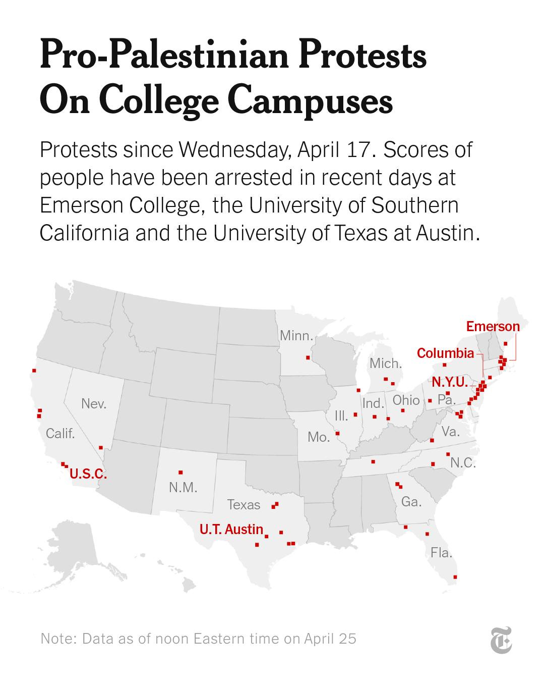 May be an image of map and text that says 'Pro-Palestinian Pro- Protests On College Campuses Protests since Wednesday, April 17. Scores of people have been arrested in recent days at Emerson College, the University of Southern California and the University of Texas at Austin. Minn. Nev. Emerson Mich. Columbia Calif. N.Y.U. Ind. Ohio P. III. U.S.C. Mo. Va. N.M. "N.C Texas U.T.Austin. U.T. Austin, Ga. Fla. Fl Note: Data as of noon Eastern time on April 25'