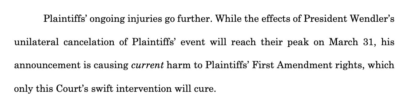 Plaintiffs’ ongoing injuries go further. While the effects of President Wendler’s unilateral cancelation of Plaintiffs’ event will reach their peak on March 31, his announcement is causing current harm to Plaintiffs’ First Amendment rights, which only this Court’s swift intervention will cure