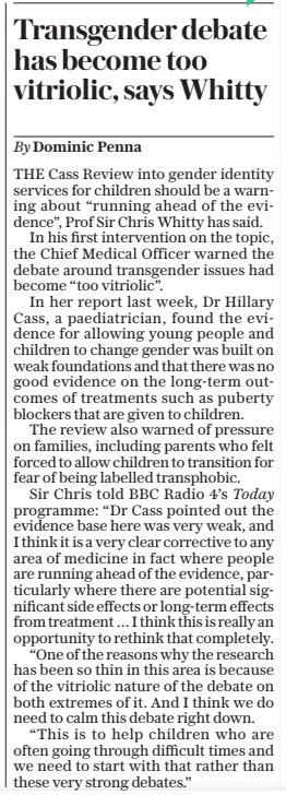 Transgender debate has become too vitriolic, says Whitty The Daily Telegraph17 Apr 2024By Dominic Penna THE Cass Review into gender identity services for children should be a warning about “running ahead of the evidence”, Prof Sir Chris Whitty has said.  In his first intervention on the topic, the Chief Medical Officer warned the debate around transgender issues had become “too vitriolic”.  In her report last week, Dr Hillary Cass, a paediatrician, found the evidence for allowing young people and children to change gender was built on weak foundations and that there was no good evidence on the long-term outcomes of treatments such as puberty blockers that are given to children.  The review also warned of pressure on families, including parents who felt forced to allow children to transition for fear of being labelled transphobic.  Sir Chris told BBC Radio 4’s Today programme: “Dr Cass pointed out the evidence base here was very weak, and I think it is a very clear corrective to any area of medicine in fact where people are running ahead of the evidence, particularly where there are potential significant side effects or long-term effects from treatment … I think this is really an opportunity to rethink that completely.  “One of the reasons why the research has been so thin in this area is because of the vitriolic nature of the debate on both extremes of it. And I think we do need to calm this debate right down.  “This is to help children who are often going through difficult times and we need to start with that rather than these very strong debates.”  Article Name:Transgender debate has become too vitriolic, says Whitty Publication:The Daily Telegraph Author:By Dominic Penna Start Page:10 End Page:10