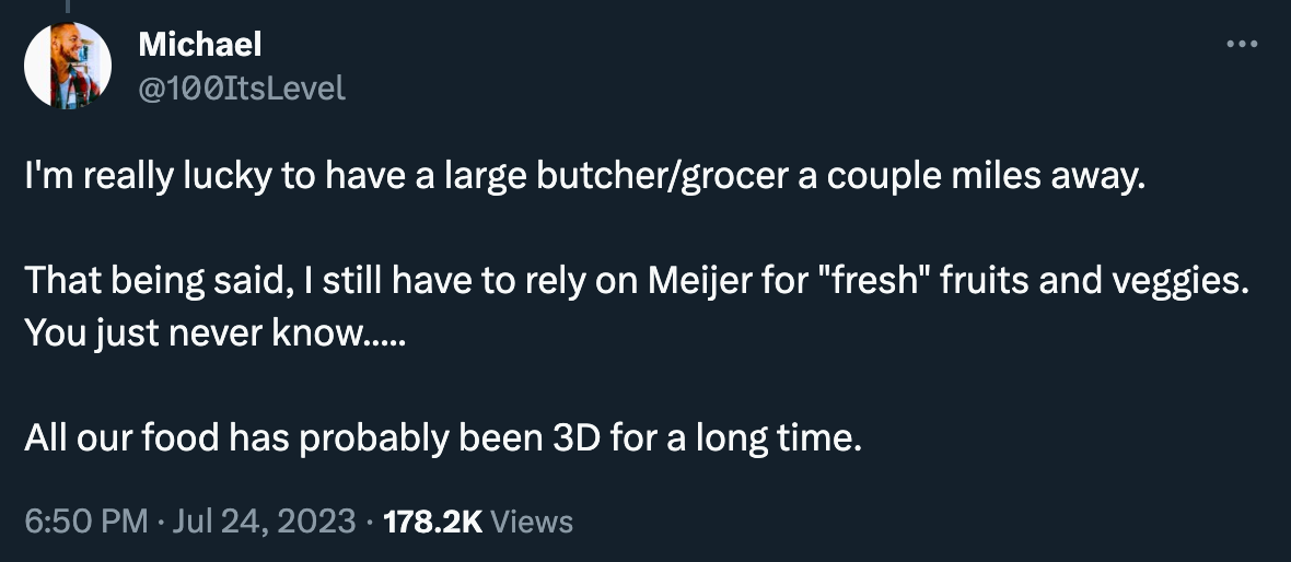 Just an instant classic tweet here: “I'm really lucky to have a large butcher/grocer a couple miles away. That being said, I still have to rely on Meijer for "fresh" fruits and veggies. You just never know..... All our food has probably been 3D for a long time.”