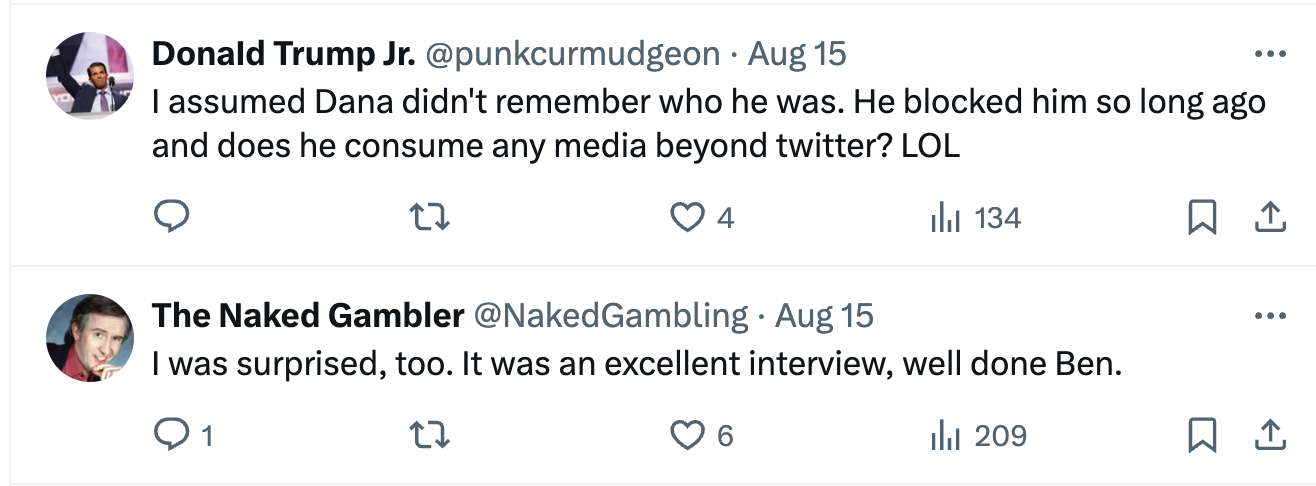  DonaId Trump Jr. @punkcurmudgeon · Aug 15 I assumed Dana didn't remember who he was. He blocked him so long ago and does he consume any media beyond twitter? LOL The Naked Gambler @NakedGambling · Aug 15 I was surprised, too. It was an excellent interview, well done Ben.