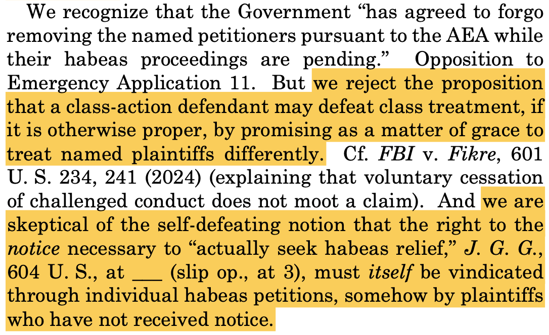 We recognize that the Government “has agreed to forgo removing the named petitioners pursuant to the AEA while their habeas proceedings are pending.” Opposition to Emergency Application 11. But we reject the proposition that a class-action defendant may defeat class treatment, if it is otherwise proper, by promising as a matter of grace to treat named plaintiffs differently. Cf. FBI v. Fikre, 601 U. S. 234, 241 (2024) (explaining that voluntary cessation of challenged conduct does not moot a claim). And we are skeptical of the self-defeating notion that the right to the notice necessary to “actually seek habeas relief,” J. G. G., 604 U. S., at ___ (slip op., at 3), must itself be vindicated through individual habeas petitions, somehow by plaintiffs who have not received notice.