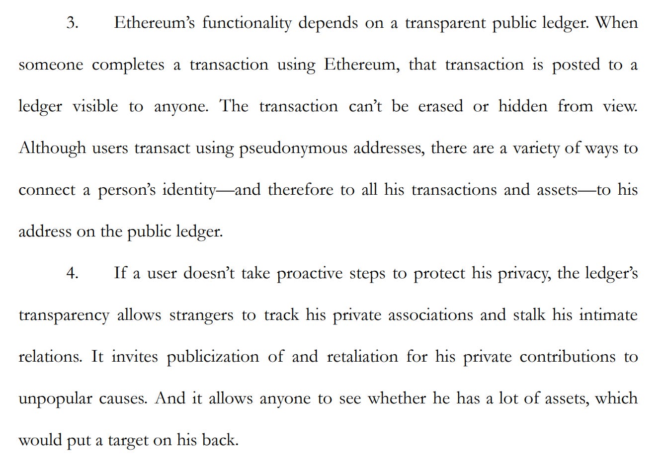 3. Ethereum’s functionality depends on a transparent public ledger. When someone completes a transaction using Ethereum, that transaction is posted to a ledger visible to anyone. The transaction can’t be erased or hidden from view. Although users transact using pseudonymous addresses, there are a variety of ways to connect a person’s identity—and therefore to all his transactions and assets—to his address on the public ledger. 4. If a user doesn’t take proactive steps to protect his privacy, the ledger’s transparency allows strangers to track his private associations and stalk his intimate relations. It invites publicization of and retaliation for his private contributions to unpopular causes. And it allows anyone to see whether he has a lot of assets, which would put a target on his back.