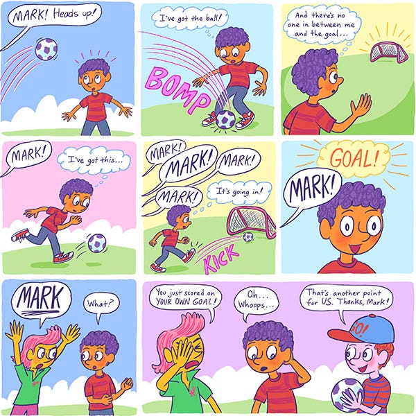 Mark, a purple haired boy in a red shirt is on the soccer field. The ball comes his way. He's got it. He sees the goal, it's empty. He tells himself he's got this. People are screaming his name! He kicks the ball in. Goal! A kid runs up to him and tells him he scored on his own goal. 