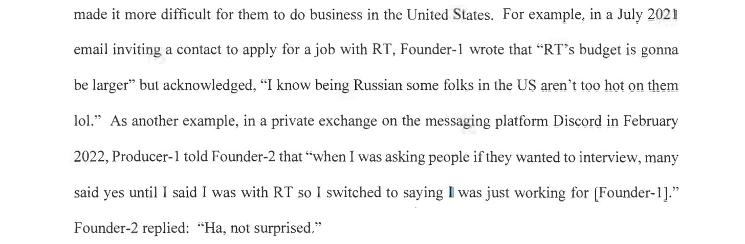 For example, in a July 2021 email inviting a contact to apply for a job with RT, Founder-1 wrote that "RT's budget is gonna be larger" but acknowledged, "I know being Russian some folks in the US aren't too hot on them lol." As another example, in a private exchange on the messaging platform Discord in February 2022, Producer-1 told Founder-2 that "when I was asking people if they wanted to interview, many said yes until I said I was with RT so I switched to saying I was just working for [F ounder-1]." Founder-2 replied: "Ha, not surprised." 