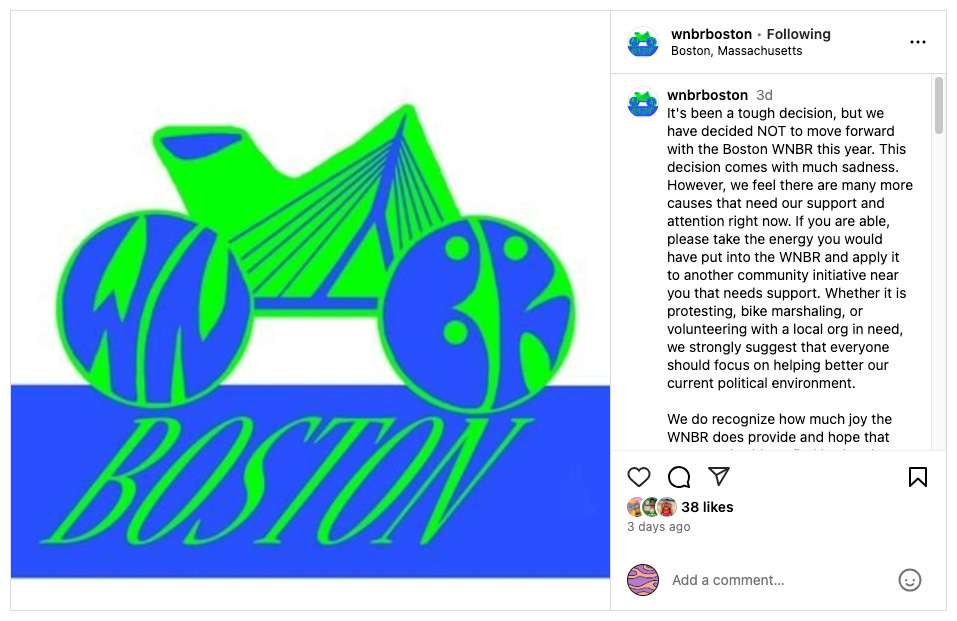 Screenshot of @wnbrboston's post on Instagram reads: It's been a tough decision, but we have decided NOT to move forward with the Boston WNBR this year. This decision comes with much sadness. However, we feel there are many more causes that need our support and attention right now. If you are able, please take the energy you would have put into the WNBR and apply it to another community initiative near you that needs support. Whether it is protesting, bike marshaling, or volunteering with a local org in need, we strongly suggest that everyone should focus on helping better our current political environment. We do recognize how much joy the WNBR does provide and hope that everyone is able to find joy in other events. If you are looking for a great cycling ride that also supports better bike infrastructure as we do, please join the monthly @criticalmassboston . We hope to be back in 2026, but for that to happen, we need others to step up to reinvigorate the ride. We pray and work for a world that is more full of love, respect, and safety for all. Screenshot of @wnbrboston's post on Instagram reads: It's been a tough decision, but we have decided NOT to move forward with the Boston WNBR this year. This decision comes with much sadness. However, we feel there are many more causes that need our support and attention right now. If you are able, please take the energy you would have put into the WNBR and apply it to another community initiative near you that needs support. Whether it is protesting, bike marshaling, or volunteering with a local org in need, we strongly suggest that everyone should focus on helping better our current political environment. We do recognize how much joy the WNBR does provide and hope that everyone is able to find joy in other events. If you are looking for a great cycling ride that also supports better bike infrastructure as we do, please join the monthly @criticalmassboston . We hope to be back in 2026, but for that to happen, we need others to step up to reinvigorate the ride. We pray and work for a world that is more full of love, respect, and safety for all.