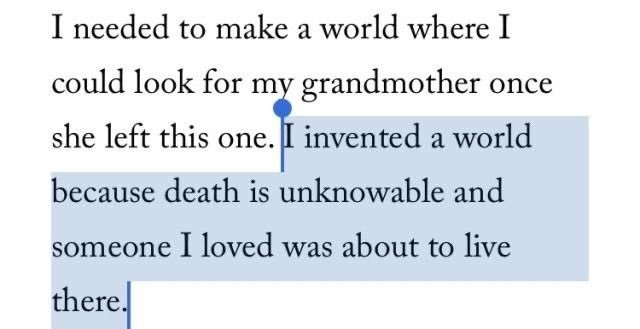 I needed to make a world where I could look for my grandmother once she left this one. I invented a world because death is unknowable and someone I loved was about to live there.