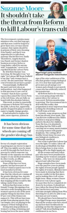 It shouldn’t take the threat from Reform to kill Labour’s trans cult The Daily Telegraph13 Feb 2025Suzanne Moore  Nigel Farage’s party manifesto attacked ‘transgender indoctrination’ The Government contains many ministers who, not that long ago, said that men could be helped to grow their own cervixes (David Lammy), that rapists should be in prisons of their own choosing (Lisa Nandy), and that it was unproductive to talk about anatomy (Rachel Reeves). Emily Thornberry, Angela Rayner, Lisa Nandy and former shadow business secretary Rebecca Long-Bailey called for anyone with “transphobic” views to be expelled from the Labour Party.  By 2021 Keir Starmer was wavering. He thought it was “not right” for Labour MP Rosie Duffield to say that “only women have a cervix”. He also stated that “99.9 per cent of women do not have a penis”.  Unsurprisingly, Duffield left the party and now sits as an independent. And what happened to that precious 0.1 per cent of “women” that do have a penis? I guess they joined the Green Party or the Lib Dems, who are fully on board with this absolute baloney.  This week, in what is reportedly a response to Reform UK’s surge in the polls, Labour has, apparently, quietly dropped its plans to make it easier to legally change gender.  It had intended to replace the older, more rigorous, system in favour of a simple registration requiring just one doctor to sign it off. This was rightly seen by many as self-ID through the back door, a process by which someone can identify as the opposite sex without surgery or any medical transition. In other words, an official sanctioning of a fantasy.  None of this has ever been popular, but has been part of Labour’s timid acquiescence to its loud-mouthed activists.  It has been obvious for some time that the wheels are coming off the gender ideology bus. Anyone with any political nous could see that stopping all this would be like taking candy from a baby.  Reform has that nous; so does Donald Trump. His signing of an executive order keeping men out of women’s sports is one of the most popular things he has done. Even 67 per cent of the Democrats support it. This will not ban trans people from playing sports: they can simply carry on playing in the category of their biological sex.  Seeing men atop podiums in women’s cycling, swimming and boxing has been the most visible sign of the utter unfairness of the idea that gender trumps biological sex. It is clear that male puberty gives men an advantage over women and a female is not merely a man who has artificially reduced his testosterone.  All Reform had to do was say it, too, is not going along with this patent idiocy for Labour to run scared. Reform membership is growing. The Government has to deal with this reality: that pragmatism is more important than seeking the dwindling votes of far-Left trans activists.  Certainly, some progress on that front has already been made. The Cass Review reaffirmed the NHS’s decision to stop prescribing puberty blockers for children. None the less, it is absolutely shocking that the NHS is still carrying out so many mastectomies on young women with gender dysphoria. The cutting off of healthy breast tissue because of a psychological condition is profoundly unethical.  Part of me is glad that Labour has seen the light. Or rather, taken off its ideological blindfold. But that this is being done to stop voters drifting off to the Right appals me.  All the women and men (often gay) who have been penalised for standing up for women’s and girls’ rights… why were we demonised, ignored and called fascists?  Huge mistakes have been made over the past few years in pitting the rights of trans people against the rights of women. Mistakes have been made in denying that there was any conflict in the first place, and in making this a Left versus Right issue. Many women I know will never vote Labour again because they feel so completely let down by its actions. It should not have taken the threat from Reform, the Cass Review and some welcome straight-talking from Wes Streeting for us all to be able to say that men are not women.  We should have been listened to. Or is Nigel Farage more important than all the women who have stood up and lost their livelihoods for pointing out that the emperor was naked? Talk about flashing male entitlement in our faces.  It has been obvious for some time that the wheels are coming off the gender ideology bus  Article Name:It shouldn’t take the threat from Reform to kill Labour’s trans cult Publication:The Daily Telegraph Author:Suzanne Moore Start Page:3 End Page:3