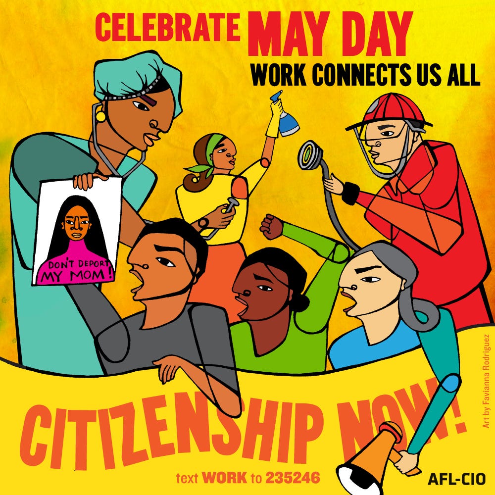 It says “Celebrate May Day. Work Connects Us All. Citizenship Now!” It shows a nurse, house cleaner and firefighter in the background. In the foreground are three people, Black, Brown and light skinned, speaking up. One has a bullhorn, one is holding a fist in the air, and the last is holding a picture of a women with the words “Don’t Deport My Mom!” written over her image. 