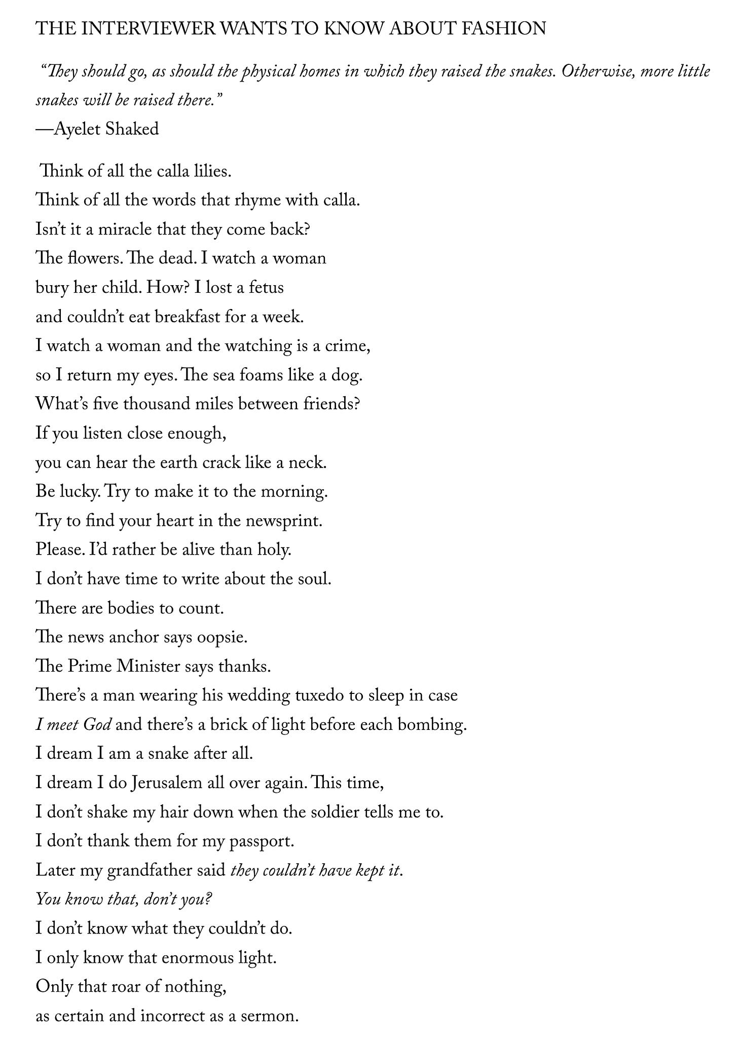 THE INTERVIEWER WANTS TO KNOW ABOUT FASHION   “They should go, as should the physical homes in which they raised the snakes. Otherwise, more little snakes will be raised there.” —Ayelet Shaked   Think of all the calla lilies. Think of all the words that rhyme with calla. Isn’t it a miracle that they come back? The flowers. The dead. I watch a woman bury her child. How? I lost a fetus and couldn’t eat breakfast for a week. I watch a woman and the watching is a crime, so I return my eyes. The sea foams like a dog. What’s five thousand miles between friends? If you listen close enough, you can hear the earth crack like a neck. Be lucky. Try to make it to the morning. Try to find your heart in the newsprint. Please. I’d rather be alive than holy. I don’t have time to write about the soul. There are bodies to count. The news anchor says oopsie. The Prime Minister says thanks. There’s a man wearing his wedding tuxedo to sleep in case I meet God and there’s a brick of light before each bombing. I dream I am a snake after all. I dream I do Jerusalem all over again. This time, I don’t shake my hair down when the soldier tells me to. I don’t thank them for my passport. Later my grandfather said they couldn’t have kept it. You know that, don’t you? I don’t know what they couldn’t do. I only know that enormous light. Only that roar of nothing, as certain and incorrect as a sermon.