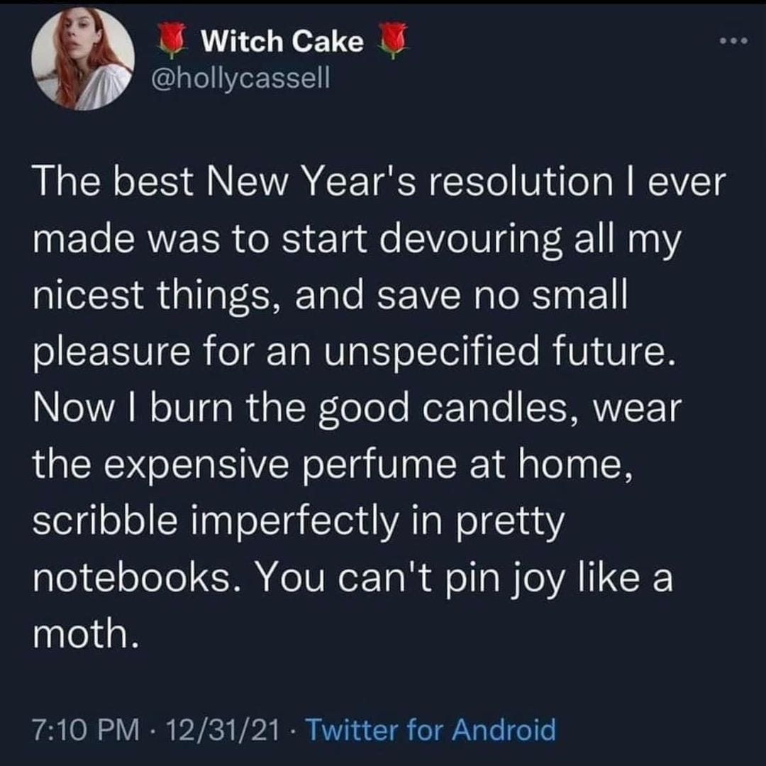 May be a Twitter screenshot of 1 person and text that says 'Witch Cake @hollycassell ever The best New Year's resolution made was to start devouring all my nicest things, and save no small pleasure for an unspecified future. tuture. Now burn the good candles, wear the expensive perfume at home, scribble imperfectly in pretty notebooks. You can't pin joy like a moth. 7:10 PM 12/31/21 Twitter for Android'