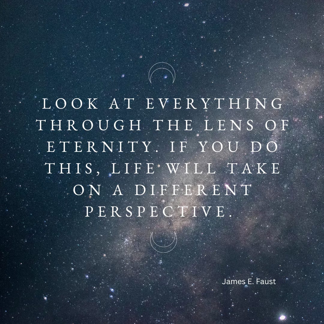 Quote: "Look at everything through the lens of eternity. If you do this, life will take on a different perspective."