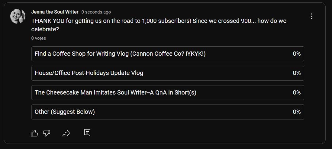 May be an image of text that says 'Jenna the Soul Writer seconds ago THANK YOU for getting us on the road to 1,000 subscribers! Since we crossed 900.. how do we celebrate? 0votes Find Coffee Shop for Writing Vlog (Cannon Coffee Co? IYKYK!) House/Office Post-Holidays Update Vlog 0% The Cheesecake Man Imitates Soul Writer-A QnA in .h(s) Other (Suggest Below) 0% 0% 0%'