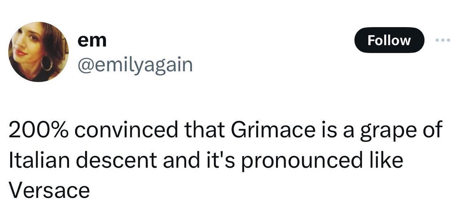 A tweet from @emilyagain

200% convinced that Grimace is a grape of
Italian descent and it's pronounced like
Versace