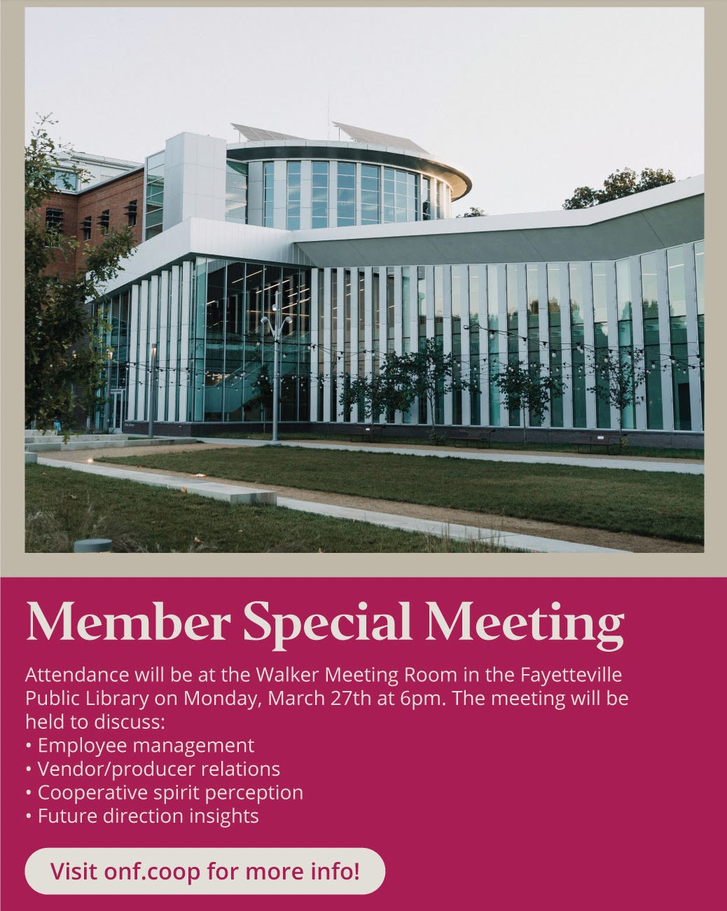 Image text: Member Special Meeting  Attendance will be at the Walker Meeting Room in the Fayetteville Public Library on Monday, March 27th at 6pm. The meeting will be held to discuss:  Employee management  Vendor/producer relations  Cooperative spirit perception  Future direction insights  Visit onf.coop for more info!