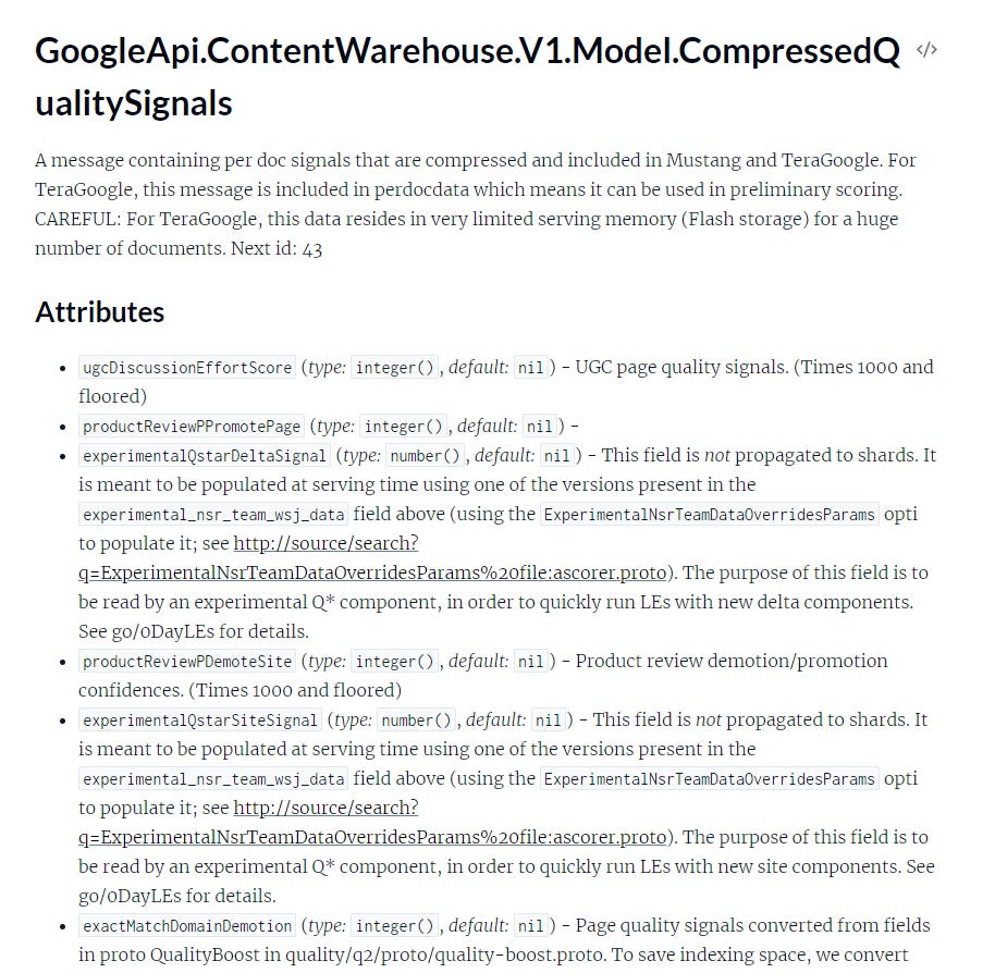 Screenshot of API Documentation with the following text: GoogleApi.ContentWarehouse.V1.Model.CompressedQualitySignals A message containing per doc signals that are compressed and included in Mustang and TeraGoogle. For TeraGoogle, this message is included in perdocdata which means it can be used in preliminary scoring. CAREFUL: For TeraGoogle, this data resides in very limited serving memory (Flash storage) for a huge number of documents. Next id: 43 Attributes * ugcDiscussionEffortScore (type: integer(), default: nil) - UGC page quality signals. (Times 1000 and floored) * productReviewPPromotePage (type: integer(), default: nil) - * experimentalQstarDeltaSignal (type: number(), default: nil) - This field is not propagated to shards. It is meant to be populated at serving time using one of the versions present in the experimental_nsr_team_wsj_data field above (using the ExperimentalNsrTeamDataOverridesParams option to populate it; see http://source/search? ExperimentalNsrTeamDataOverridesParams%20file:ascorer.proto). The purpose of this field is to be read by an experimental Q* component, in order to quickly run LEs with new delta components. See go/oDayLEs for details. * productReviewPDemoteSite (type: integer(), default: nil) - Product review demotion/promotion, confidences. (Times 1000 and floored) * experimentalQstarSiteSignal (type: number(), default: nil) - This field is not propagated to shards. It is meant to be populated at serving time using one of the versions present in the experimental_nsr_team_wsj_data field above (using the ExperimentalNsrTeamDataOverridesParams option to populate it; see http://source/search? ExperimentalNsrTeamDataOverridesParams%20file:ascorer.proto). The purpose of this field is to be read by an experimental Q* component, in order to quickly run LEs with new site components. See go/oDayLEs for details. * exactMatchDomainDemotion (type: integer(), default: nil) - Page quality signals converted from fields in proto QualityBoost in quality/q2/proto/quality-boost.proto. To save indexing space, we convert (cut off)