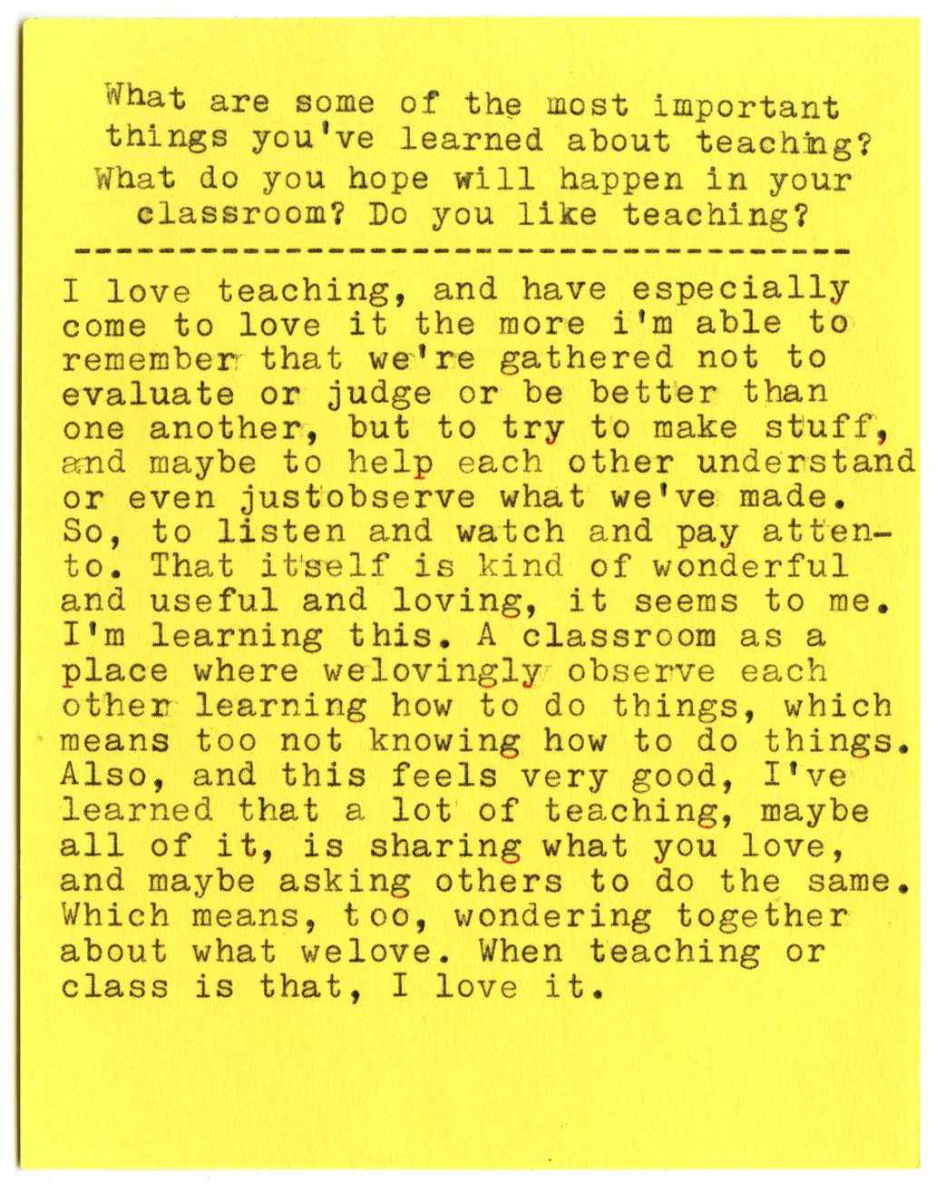 What are some of the most important things you've learned about teaching? What do you hope will happen in your classroom? Do you like teaching?  I love teaching, and have especially come to love it the more i'm able to remember that we're gathered not to evaluate or judge or be better than one another, but to try to make stuff, and maybe to help each other understand or even just observe what we've made. So, to listen and watch and pay attention. That itself is kind of wonderful and useful and loving, it seems to me. I'm learning this. A classroom as a place where we lovingly observe each other learning how to do things, which means too not knowing how to do things. Also, and this feels very good, I've learned that a lot of teaching, maybe all of it, is sharing what you love, and maybe asking others to do the same. Which means, too, wondering together about what we love. When teaching or class is that, I love it.