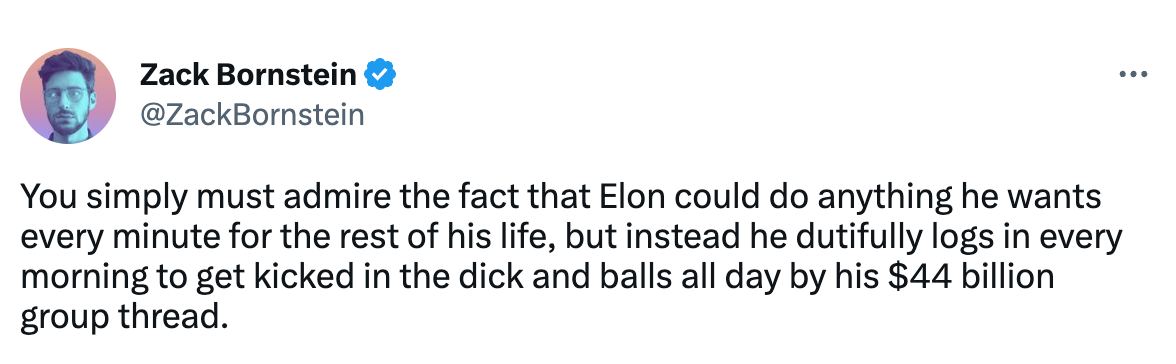 A tweet by Zack Bornstein (@zackbornstein) that reads: "You simply must admire the fact that Elon could do anything he wants every minute for the rest of his life, but instead he dutifully logs in every morning to get kicked in the dick and balls all day by his $44 billion group thread."