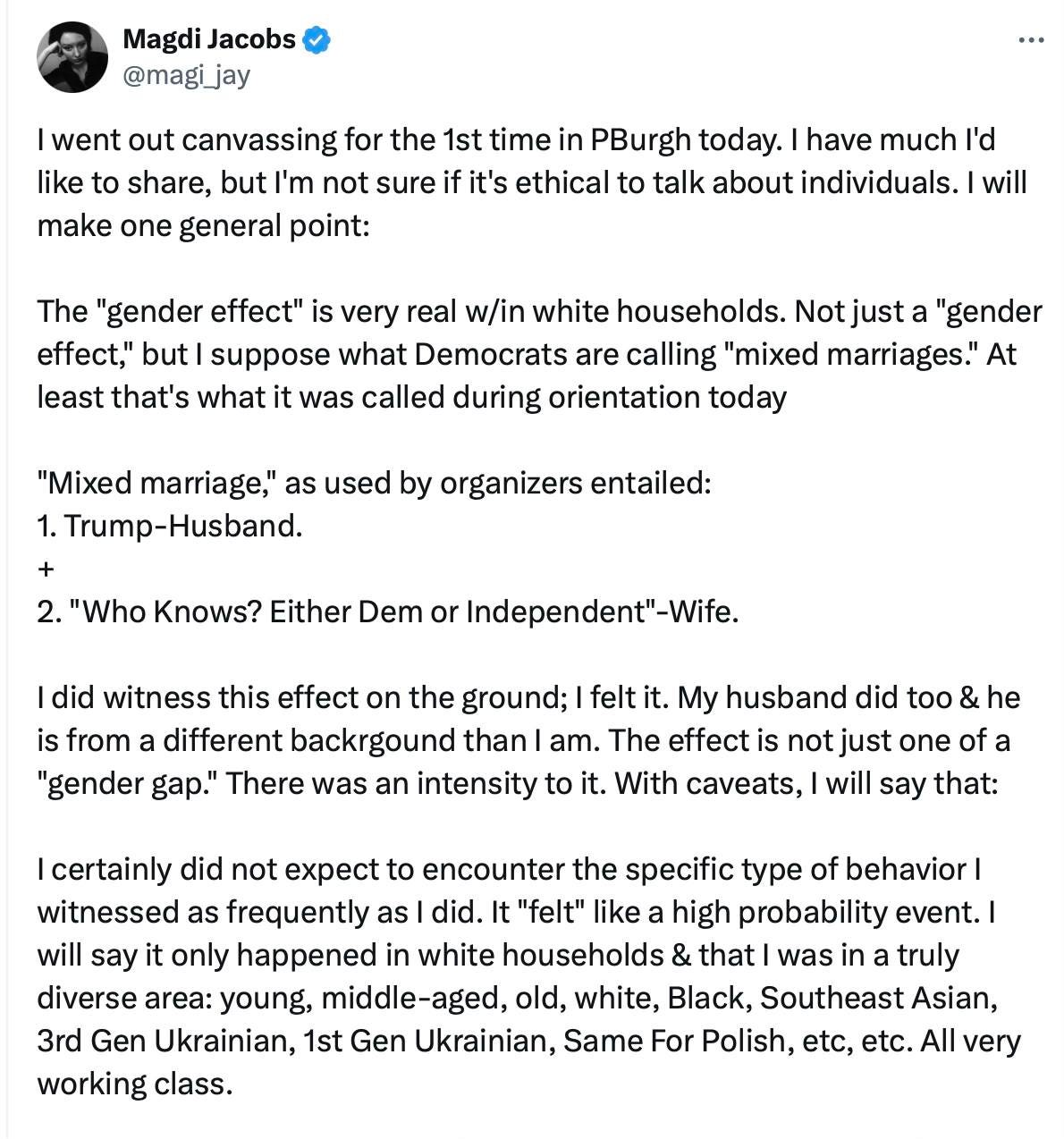 tweet:  Magdi Jacobs @magi_jay I went out canvassing for the 1st time in PBurgh today. I have much I'd like to share, but I'm not sure if it's ethical to talk about individuals. I will make one general point: The "gender effect" is very real w/in white households. Not just a "gender effect," but I suppose what Democrats are calling "mixed marriages." At least that's what it was called during orientation today "Mixed marriage," as used by organizers entailed: 1. Trump-Husband. + 2. "Who Knows? Either Dem or Independent"-Wife. I did witness this effect on the ground; I felt it. My husband did too & he is from a different backrgound than I am. The effect is not just one of a "gender gap." There was an intensity to it. With caveats, I will say that: I certainly did not expect to encounter the specific type of behavior I witnessed as frequently as I did. It "felt" like a high probability event. I will say it only happened in white households & that I was in a truly diverse area: young, middle-aged, old, white, Black, Southeast Asian, 3rd Gen Ukrainian, 1st Gen Ukrainian, Same For Polish, etc, etc. All very working class.