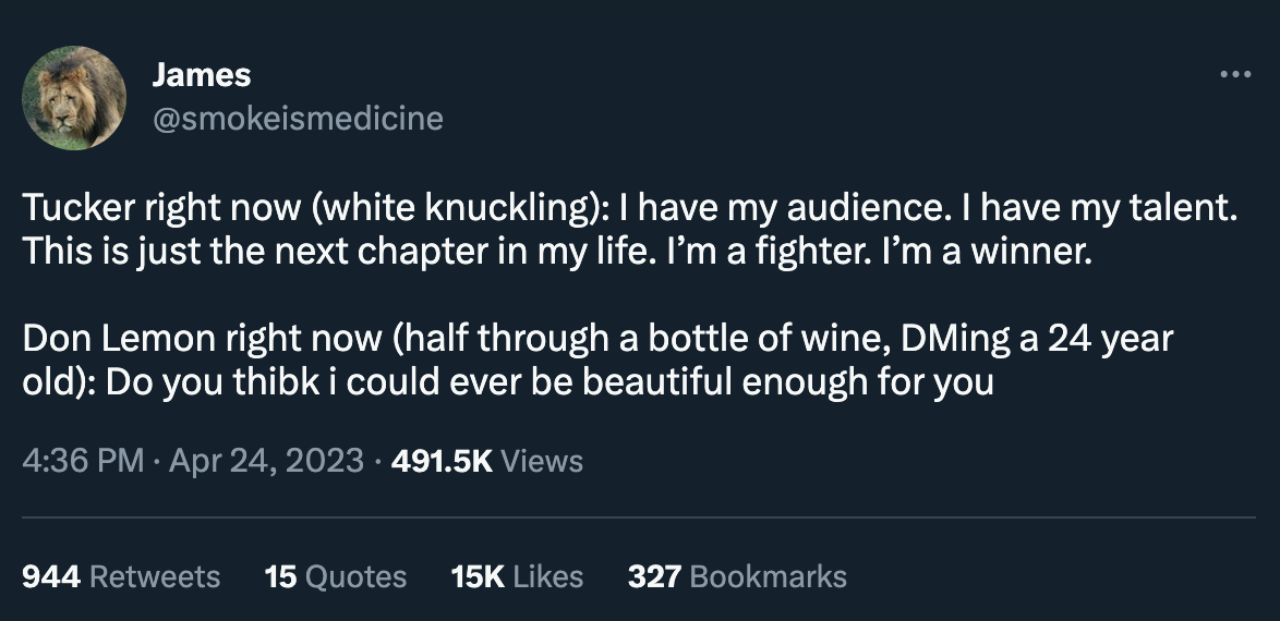 Tweet by @smokeismedicine: “Tucker right now (white knuckling): I have my audience. I have my talent. This is just the next chapter in my life. I’m a fighter. I’m a winner. Don Lemon right now (half through a bottle of wine, DMing a 24 year old): Do you thibk i could ever be beautiful enough for you”