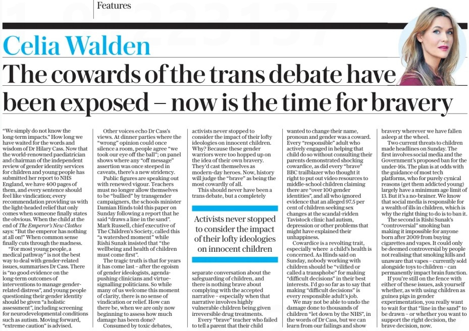 The cowards of the trans debate have been exposed – now is the time for bravery The Daily Telegraph16 Apr 2024 “We simply do not know the long-term impacts.” How long we have waited for the words and wisdom of Dr Hilary Cass. Now that the world-renowned paediatrician and chairman of the independent review of gender identity services for children and young people has submitted her report to NHS England, we have 400 pages of them, and every sentence should feel like vindication; every recommendation providing us with the light-headed relief that only comes when someone finally states the obvious. When the child at the end of The Emperor’s New Clothes says: “But the emperor has nothing at all on!” When common sense finally cuts through the madness. “For most young people, a medical pathway” is not the best way to deal with gender-related issues, summarises Dr Cass. There is “no good evidence on the long-term outcomes of interventions to manage genderrelated distress”, and young people questioning their gender identity should be given “a holistic assessment”, including screening for neurodevelopmental conditions such as autism. Moving forward, “extreme caution” is advised. Other voices echo Dr Cass’s views. At dinner parties where the “wrong” opinion could once silence a room, people agree “we took our eye off the ball”; on panel shows where any “off message” assertion was once steeped in caveats, there’s a new stridency. Public figures are speaking out with renewed vigour. Teachers must no longer allow themselves to be “bullied” by transgender campaigners, the schools minister Damian Hinds told this paper on Sunday following a report that he said “draws a line in the sand”. Mark Russell, chief executive of The Children’s Society, called this “a watershed moment” while Rishi Sunak insisted that “the wellbeing and health of children must come first”. The tragic truth is that for years it has come last – after the egoism of gender ideologists, agendapushing clinicians and virtuesignalling politicians. So while many of us welcome this moment of clarity, there is no sense of vindication or relief. How can there be, when we are only now beginning to assess how much damage has been done? Consumed by toxic debates, activists never stopped to consider the impact of their lofty ideologies on innocent children. Why? Because these gender warriors were too hopped up on the idea of their own bravery. They’d cast themselves as modern-day heroes. Now, history will judge the “brave” as being the most cowardly of all. This should never have been a trans debate, but a completely Activists never stopped to consider the impact of their lofty ideologies on innocent children separate conversation about the safeguarding of children, and there is nothing brave about complying with the accepted narrative – especially when that narrative involves highly vulnerable children being given irreversible drug treatments. Every “brave” teacher who failed to tell a parent that their child wanted to change their name, pronoun and gender was a coward. Every “responsible” adult who actively engaged in helping that child do so without consulting their parents demonstrated shocking cowardice, as did every “brave” BBC trailblazer who thought it right to put out video resources to middle-school children claiming there are “over 100 gender identities”, and all who ignored evidence that an alleged 97.5 per cent of children seeking sex changes at the scandal-ridden Tavistock clinic had autism, depression or other problems that might have explained their unhappiness. Cowardice is a revolting trait, especially where a child’s health is concerned. As Hinds said on Sunday, nobody working with children should be “vilified or called a transphobe” for making “difficult decisions” in their best interests. I’d go so far as to say that making “difficult decisions” is every responsible adult’s job. We may not be able to undo the damage done to thousands of children “let down by the NHS”, in the words of Dr Cass, but we can learn from our failings and show bravery wherever we have fallen asleep at the wheel. Two current threats to children made headlines on Sunday. The first involves social media and the Government’s proposed ban for the under-16s. The plan is at odds with the guidance of most tech platforms, who for purely cynical reasons (get them addicted young) largely have a minimum age limit of 13. But it’s a no-brainer. We know that social media is responsible for a wealth of ills in children, which is why the right thing to do is to ban it. The second is Rishi Sunak’s “controversial” smoking ban making it impossible for anyone born after 2009 from buying cigarettes and vapes. It could only be deemed controversial by people not realising that smoking kills and unaware that vapes – currently sold alongside toys to children – can permanently impact brain function. If you’re still on the fence with either of these issues, ask yourself whether, as with using children as guinea pigs in gender experimentation, you really want to wait for that “line in the sand” to be drawn – or whether you want to support the right decision, the brave decision, now. Article Name:The cowards of the trans debate have been exposed – now is the time for bravery Publication:The Daily Telegraph Start Page:7 End Page:7