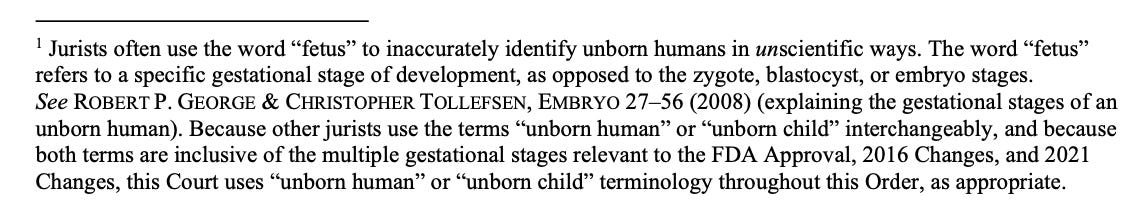 1 Jurists often use the word “fetus” to inaccurately identify unborn humans in unscientific ways. The word “fetus” refers to a specific gestational stage of development, as opposed to the zygote, blastocyst, or embryo stages. See ROBERT P. GEORGE & CHRISTOPHER TOLLEFSEN, EMBRYO 27–56 (2008) (explaining the gestational stages of an unborn human). Because other jurists use the terms “unborn human” or “unborn child” interchangeably, and because both terms are inclusive of the multiple gestational stages relevant to the FDA Approval, 2016 Changes, and 2021 Changes, this Court uses “unborn human” or “unborn child” terminology throughout this Order, as appropriate.
