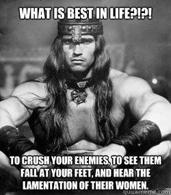 What is best in Life?!?! to crush your enemies, to see them fall at your feet, and hear the ...