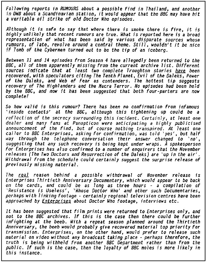 Lengthy fanzine cutting suggesting the BBC may have hit a ‘veritable oil strike’ of missing episodes. The report claims that between 11 and 14 episodes from season four have been returned. The hottest tip, apparently, is that they include the entirety of The Highlanders and The Macra Terror, but other stories are rumoured also. It reports a dealer at the recent Panopticon convention was expecting an announcement of recoveries but nothing transpired. It reports that a call to BBC Enterprises confirmed and then denied a recovery had occurred. The report goes on to suggest that the prints may have been returned to BBC Enterprises, not to the BBC archives, which may cause infighting within the BBC. If a repeat season to mark the 30th anniversary of the series was upcoming, the BBC may want to screen recovered material which Enterprises would prefer to reserve for video release, which could account for news of any recovery being withheld from another BBC department.